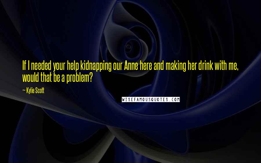 Kylie Scott Quotes: If I needed your help kidnapping our Anne here and making her drink with me, would that be a problem?