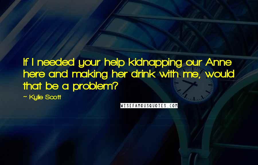 Kylie Scott Quotes: If I needed your help kidnapping our Anne here and making her drink with me, would that be a problem?