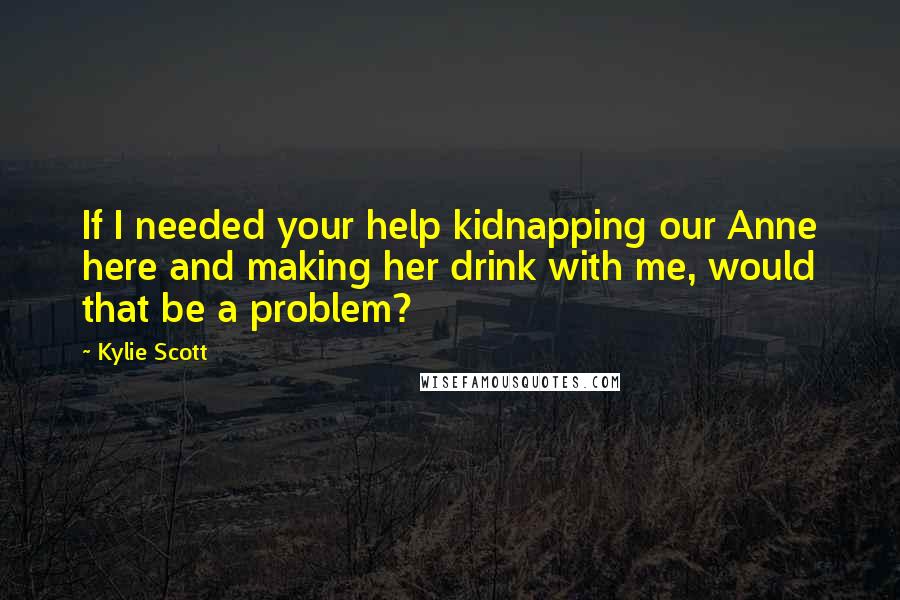 Kylie Scott Quotes: If I needed your help kidnapping our Anne here and making her drink with me, would that be a problem?