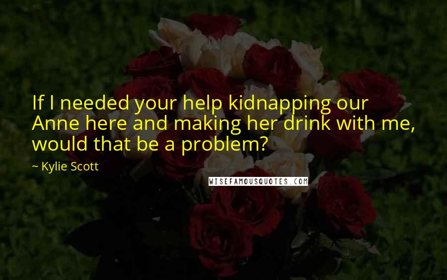 Kylie Scott Quotes: If I needed your help kidnapping our Anne here and making her drink with me, would that be a problem?