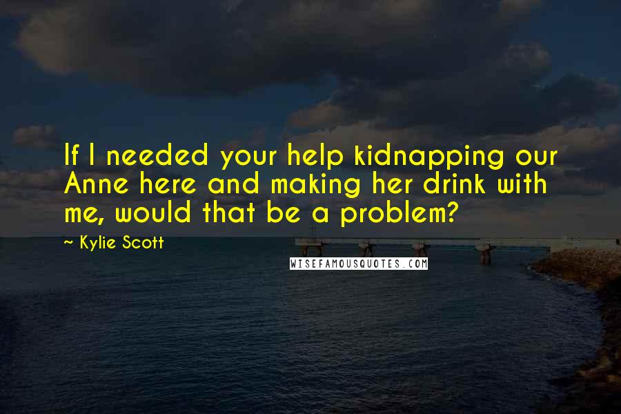 Kylie Scott Quotes: If I needed your help kidnapping our Anne here and making her drink with me, would that be a problem?