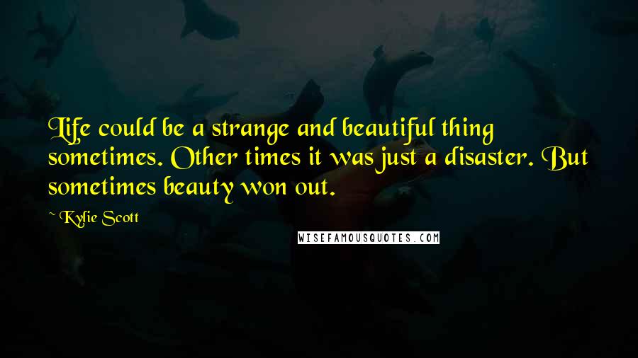 Kylie Scott Quotes: Life could be a strange and beautiful thing sometimes. Other times it was just a disaster. But sometimes beauty won out.