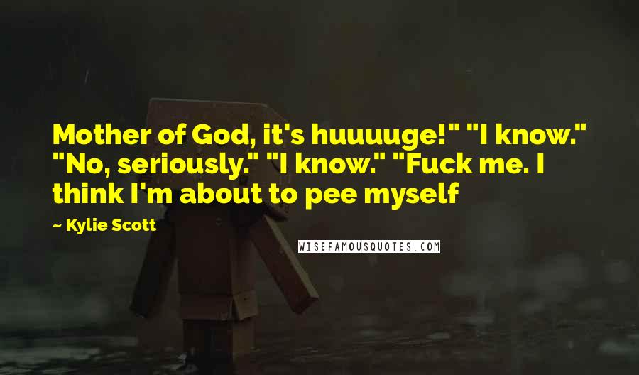 Kylie Scott Quotes: Mother of God, it's huuuuge!" "I know." "No, seriously." "I know." "Fuck me. I think I'm about to pee myself