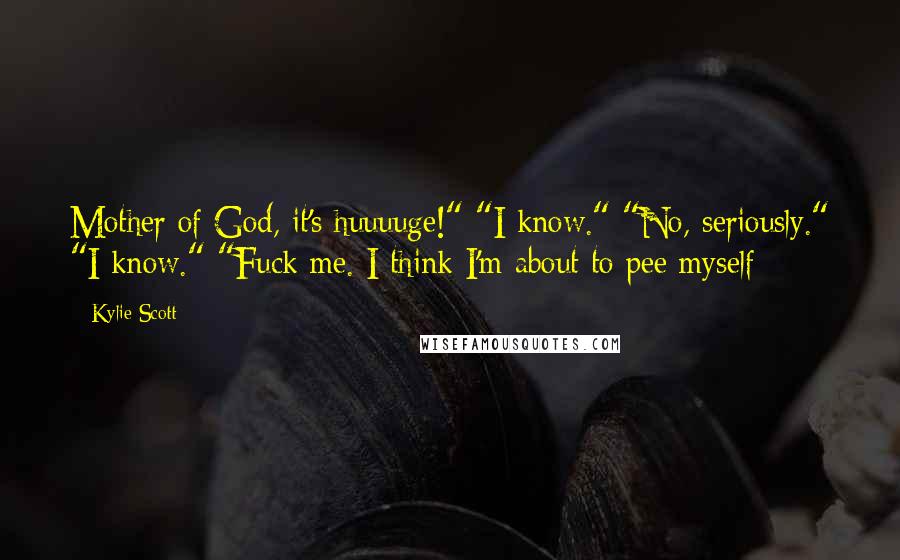 Kylie Scott Quotes: Mother of God, it's huuuuge!" "I know." "No, seriously." "I know." "Fuck me. I think I'm about to pee myself