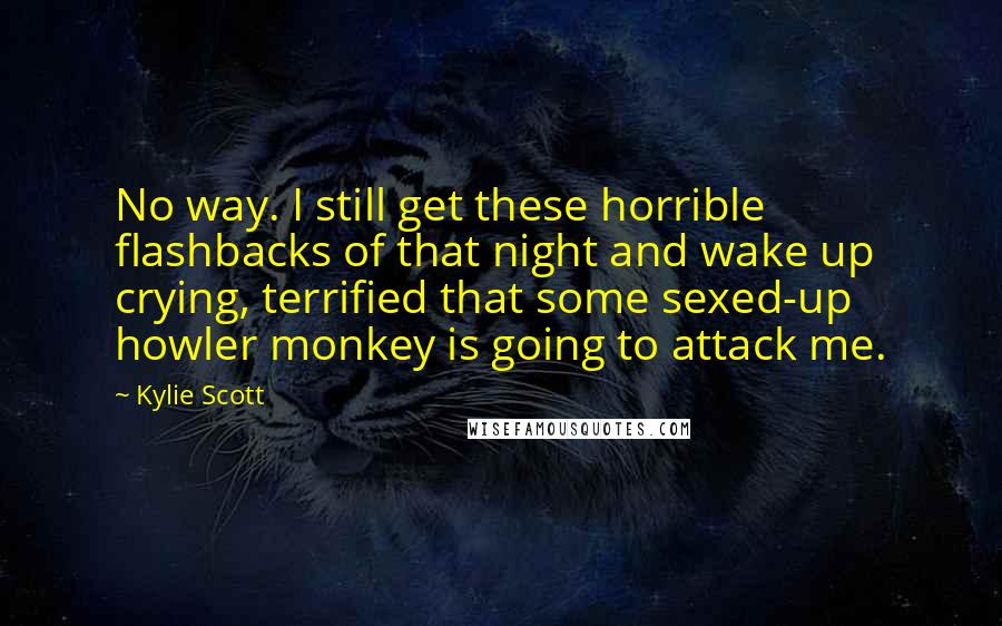 Kylie Scott Quotes: No way. I still get these horrible flashbacks of that night and wake up crying, terrified that some sexed-up howler monkey is going to attack me.