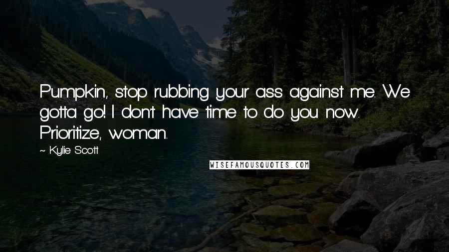 Kylie Scott Quotes: Pumpkin, stop rubbing your ass against me. We gotta go! I don't have time to do you now. Prioritize, woman.