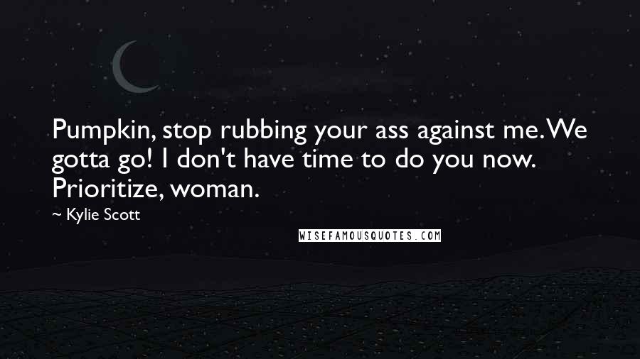 Kylie Scott Quotes: Pumpkin, stop rubbing your ass against me. We gotta go! I don't have time to do you now. Prioritize, woman.