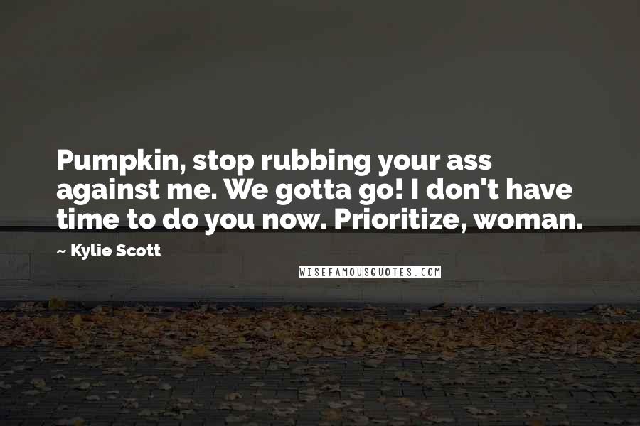 Kylie Scott Quotes: Pumpkin, stop rubbing your ass against me. We gotta go! I don't have time to do you now. Prioritize, woman.