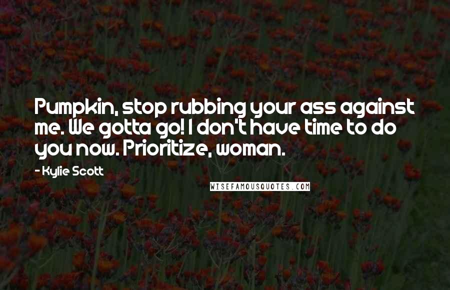 Kylie Scott Quotes: Pumpkin, stop rubbing your ass against me. We gotta go! I don't have time to do you now. Prioritize, woman.