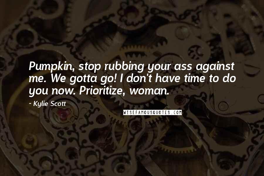 Kylie Scott Quotes: Pumpkin, stop rubbing your ass against me. We gotta go! I don't have time to do you now. Prioritize, woman.