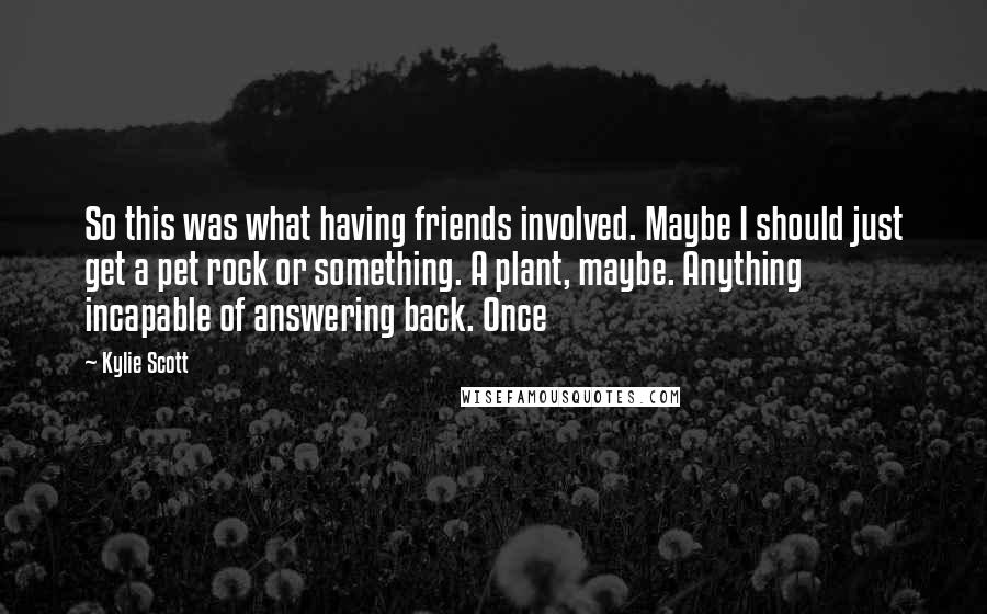 Kylie Scott Quotes: So this was what having friends involved. Maybe I should just get a pet rock or something. A plant, maybe. Anything incapable of answering back. Once