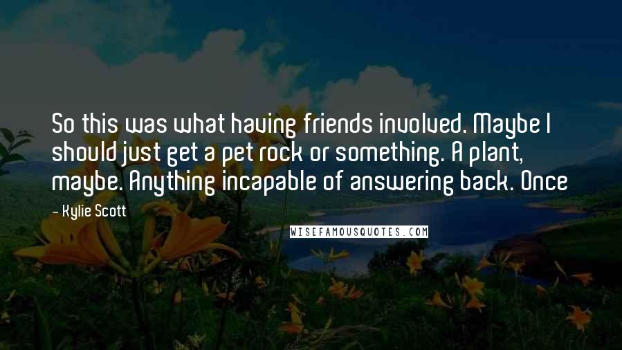 Kylie Scott Quotes: So this was what having friends involved. Maybe I should just get a pet rock or something. A plant, maybe. Anything incapable of answering back. Once