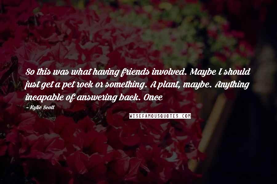 Kylie Scott Quotes: So this was what having friends involved. Maybe I should just get a pet rock or something. A plant, maybe. Anything incapable of answering back. Once