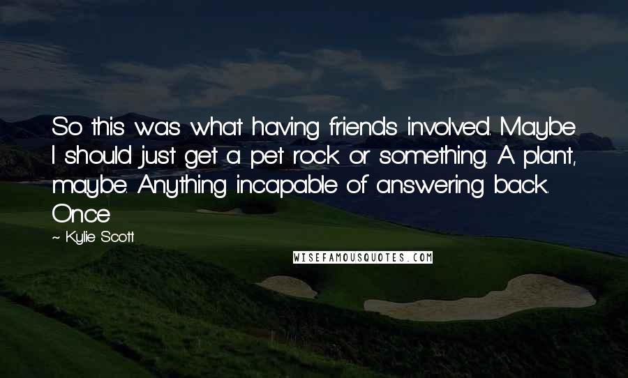 Kylie Scott Quotes: So this was what having friends involved. Maybe I should just get a pet rock or something. A plant, maybe. Anything incapable of answering back. Once