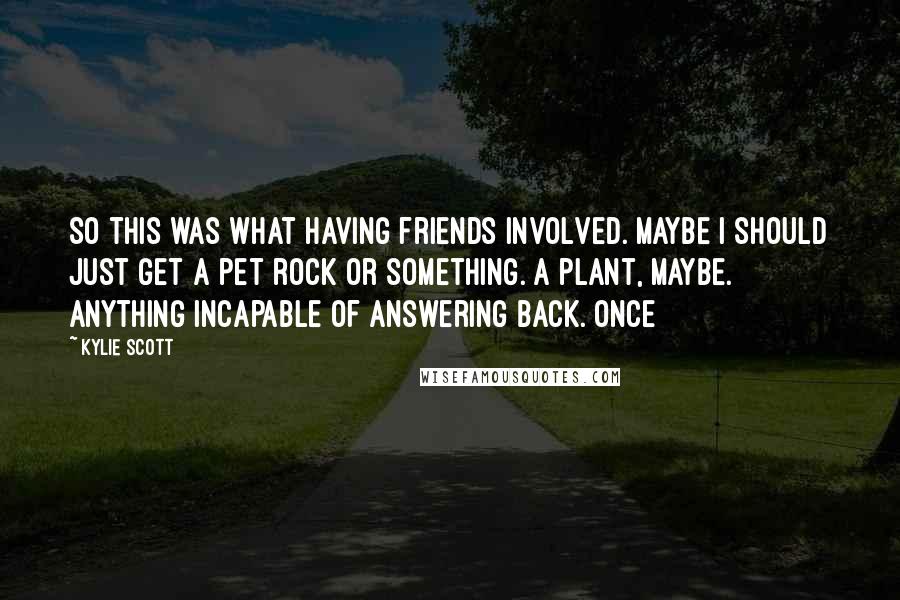 Kylie Scott Quotes: So this was what having friends involved. Maybe I should just get a pet rock or something. A plant, maybe. Anything incapable of answering back. Once