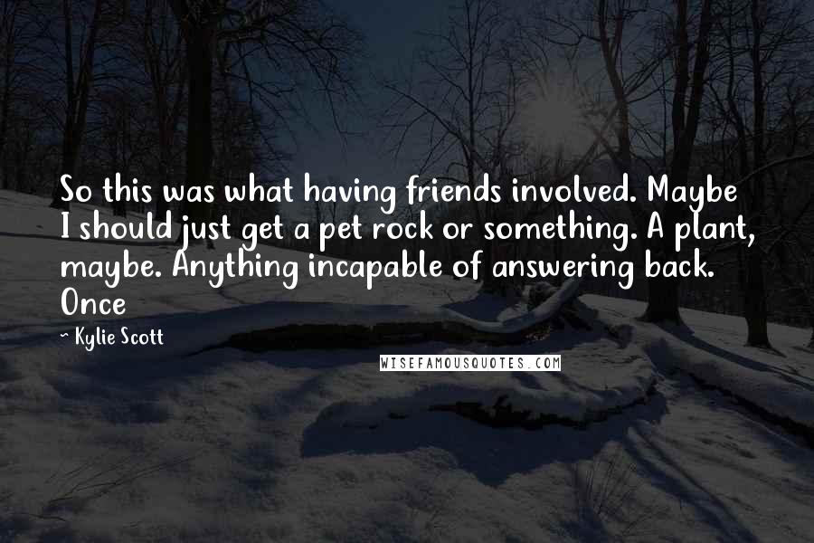 Kylie Scott Quotes: So this was what having friends involved. Maybe I should just get a pet rock or something. A plant, maybe. Anything incapable of answering back. Once