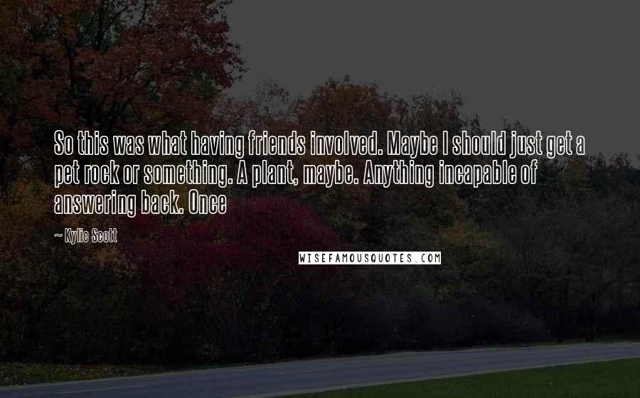 Kylie Scott Quotes: So this was what having friends involved. Maybe I should just get a pet rock or something. A plant, maybe. Anything incapable of answering back. Once