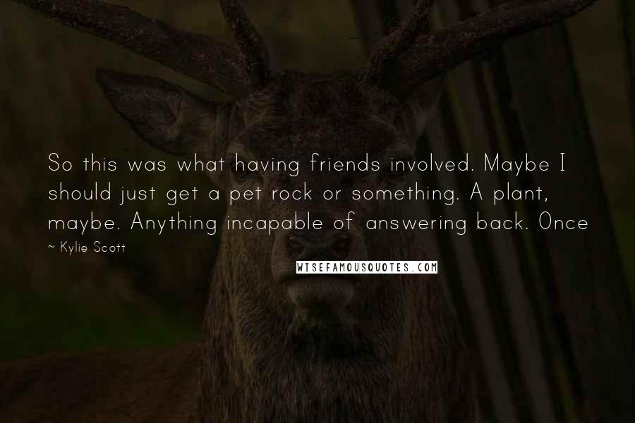 Kylie Scott Quotes: So this was what having friends involved. Maybe I should just get a pet rock or something. A plant, maybe. Anything incapable of answering back. Once