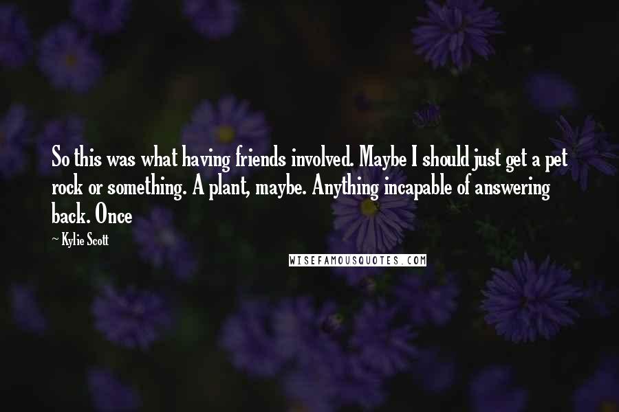 Kylie Scott Quotes: So this was what having friends involved. Maybe I should just get a pet rock or something. A plant, maybe. Anything incapable of answering back. Once