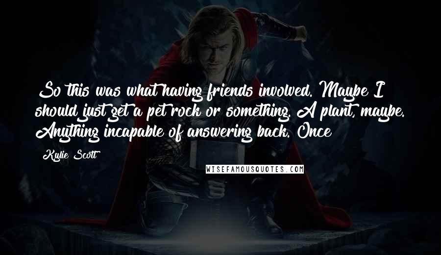 Kylie Scott Quotes: So this was what having friends involved. Maybe I should just get a pet rock or something. A plant, maybe. Anything incapable of answering back. Once