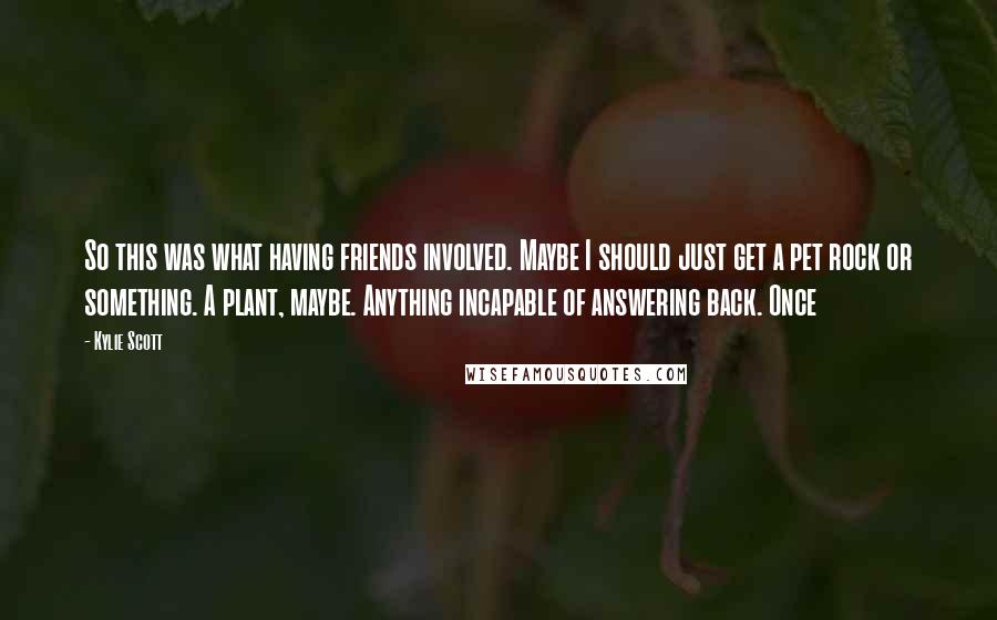 Kylie Scott Quotes: So this was what having friends involved. Maybe I should just get a pet rock or something. A plant, maybe. Anything incapable of answering back. Once