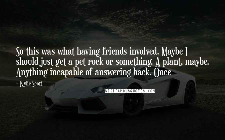 Kylie Scott Quotes: So this was what having friends involved. Maybe I should just get a pet rock or something. A plant, maybe. Anything incapable of answering back. Once