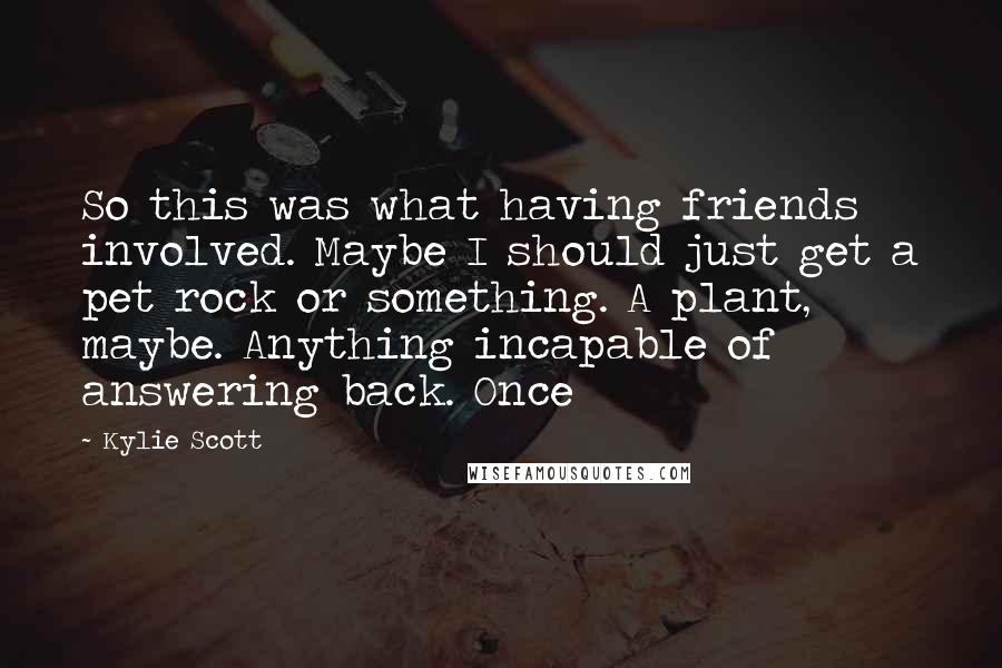 Kylie Scott Quotes: So this was what having friends involved. Maybe I should just get a pet rock or something. A plant, maybe. Anything incapable of answering back. Once