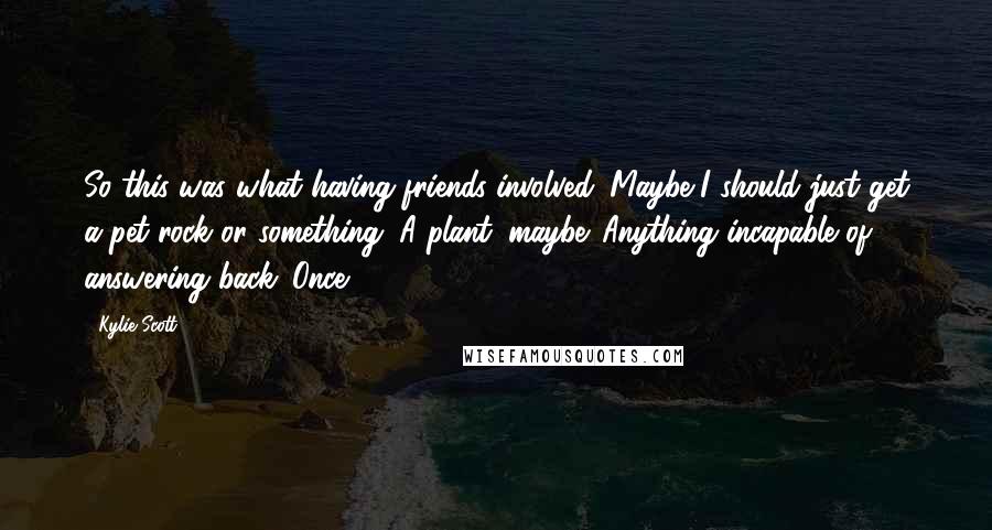 Kylie Scott Quotes: So this was what having friends involved. Maybe I should just get a pet rock or something. A plant, maybe. Anything incapable of answering back. Once