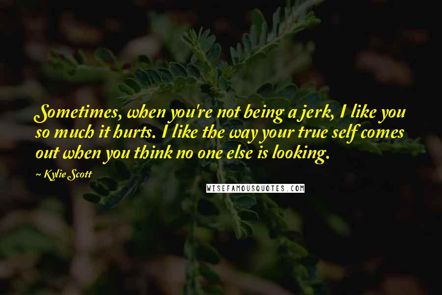 Kylie Scott Quotes: Sometimes, when you're not being a jerk, I like you so much it hurts. I like the way your true self comes out when you think no one else is looking.