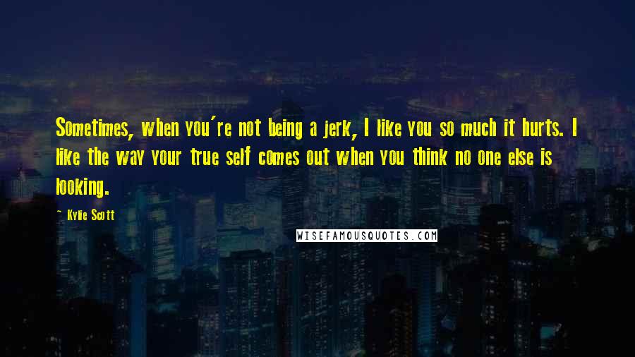 Kylie Scott Quotes: Sometimes, when you're not being a jerk, I like you so much it hurts. I like the way your true self comes out when you think no one else is looking.