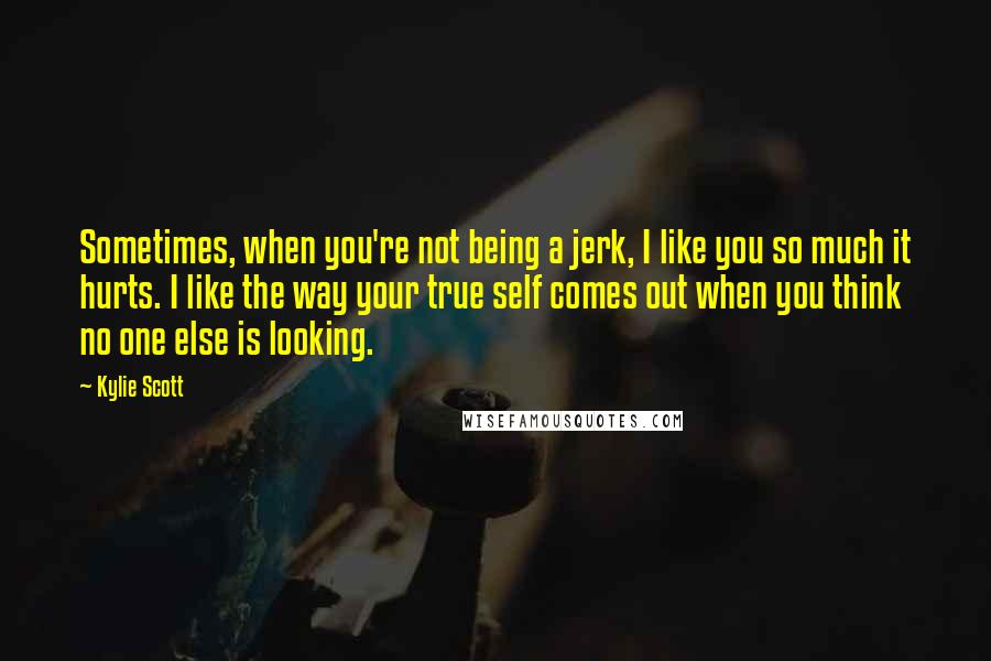 Kylie Scott Quotes: Sometimes, when you're not being a jerk, I like you so much it hurts. I like the way your true self comes out when you think no one else is looking.