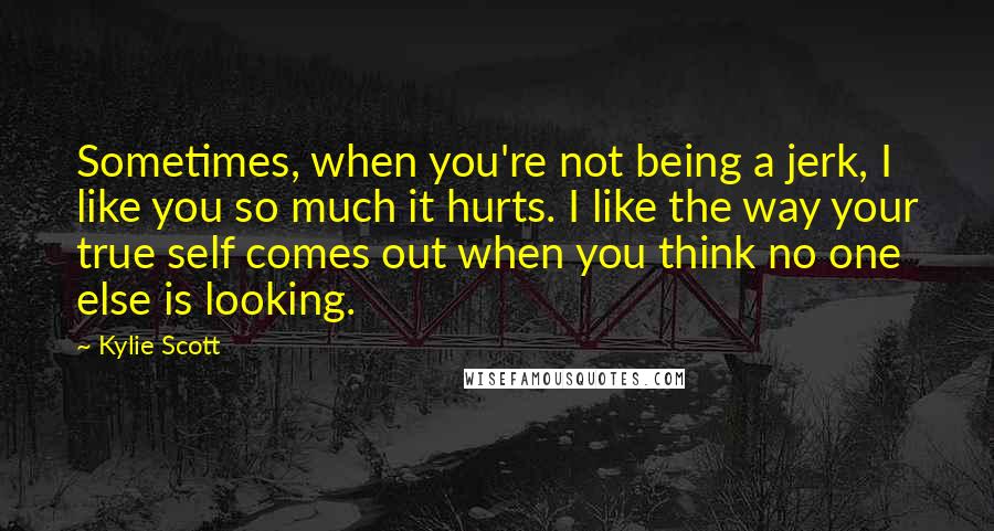 Kylie Scott Quotes: Sometimes, when you're not being a jerk, I like you so much it hurts. I like the way your true self comes out when you think no one else is looking.