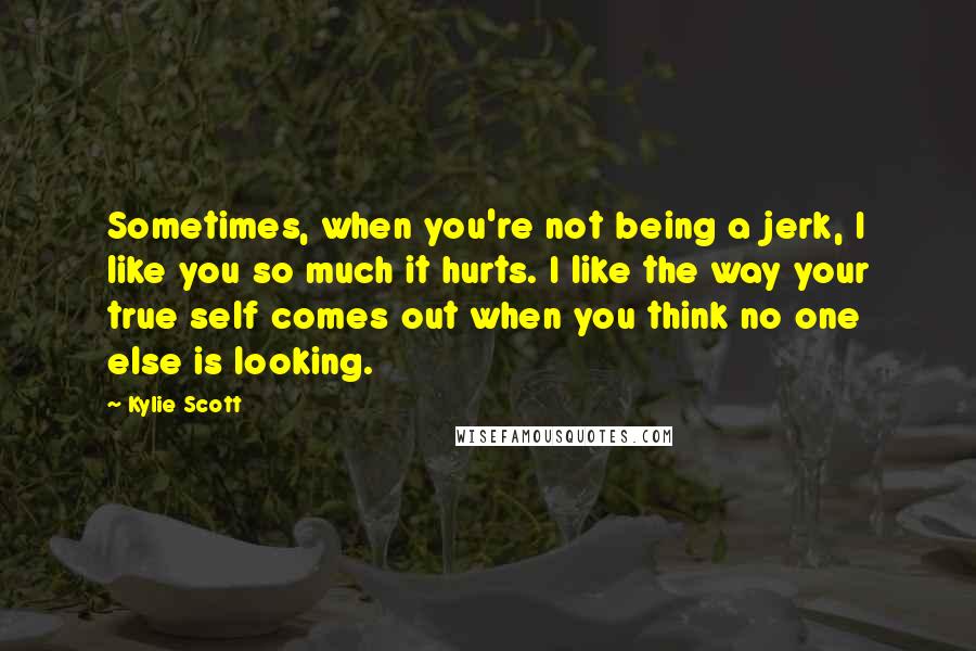 Kylie Scott Quotes: Sometimes, when you're not being a jerk, I like you so much it hurts. I like the way your true self comes out when you think no one else is looking.