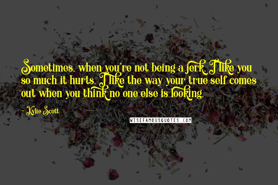 Kylie Scott Quotes: Sometimes, when you're not being a jerk, I like you so much it hurts. I like the way your true self comes out when you think no one else is looking.