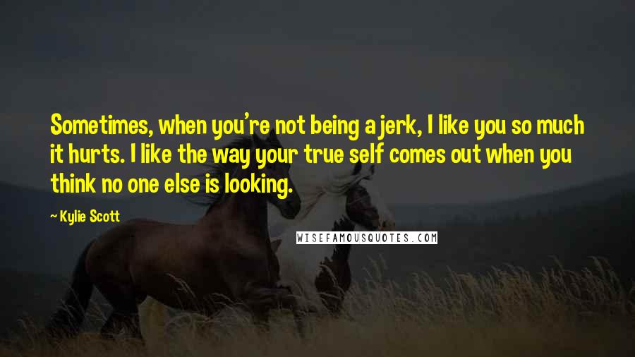 Kylie Scott Quotes: Sometimes, when you're not being a jerk, I like you so much it hurts. I like the way your true self comes out when you think no one else is looking.