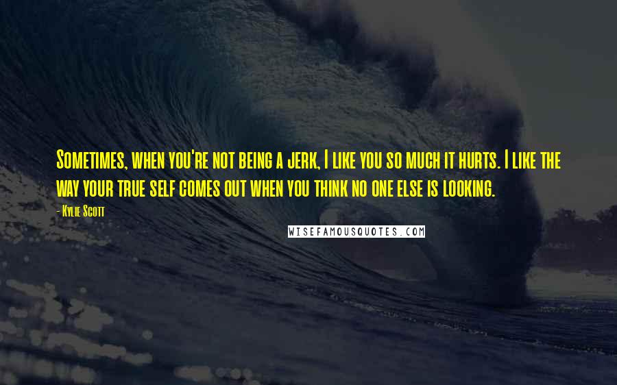 Kylie Scott Quotes: Sometimes, when you're not being a jerk, I like you so much it hurts. I like the way your true self comes out when you think no one else is looking.