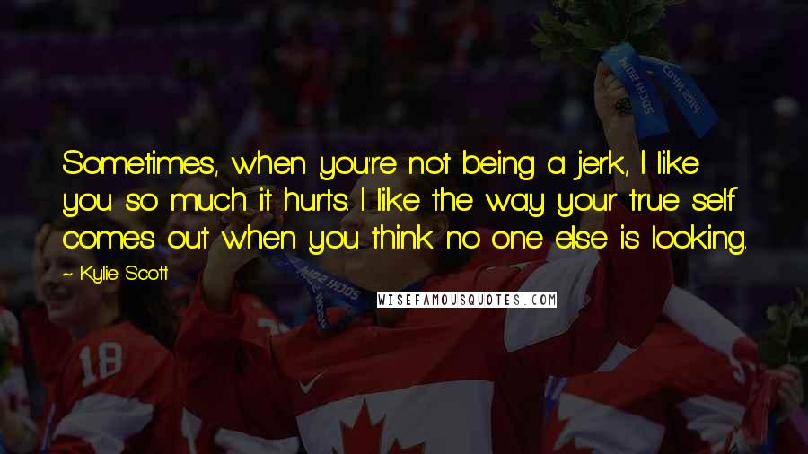 Kylie Scott Quotes: Sometimes, when you're not being a jerk, I like you so much it hurts. I like the way your true self comes out when you think no one else is looking.