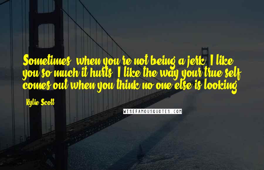 Kylie Scott Quotes: Sometimes, when you're not being a jerk, I like you so much it hurts. I like the way your true self comes out when you think no one else is looking.