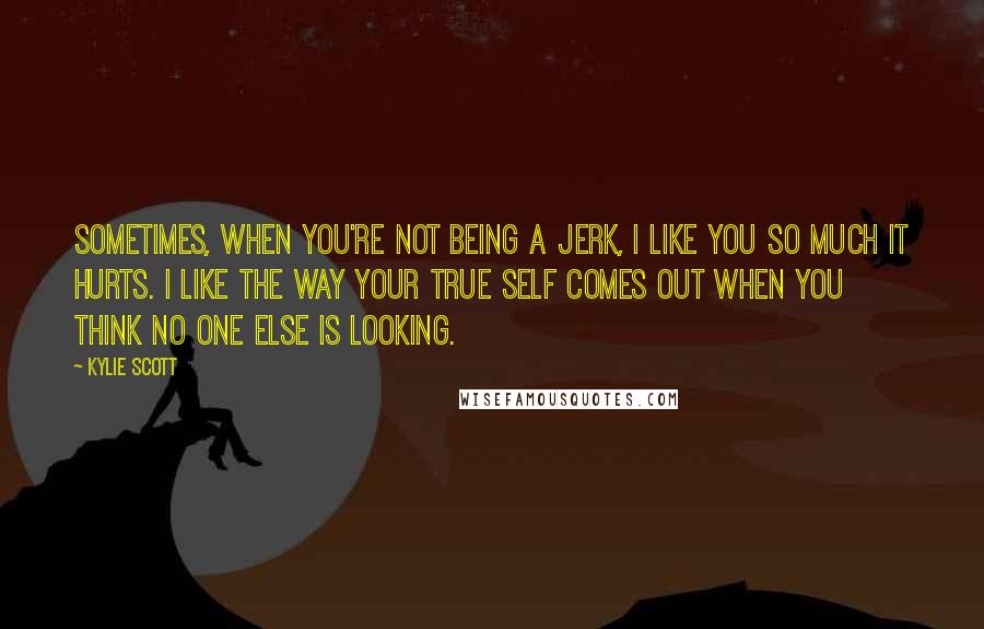 Kylie Scott Quotes: Sometimes, when you're not being a jerk, I like you so much it hurts. I like the way your true self comes out when you think no one else is looking.