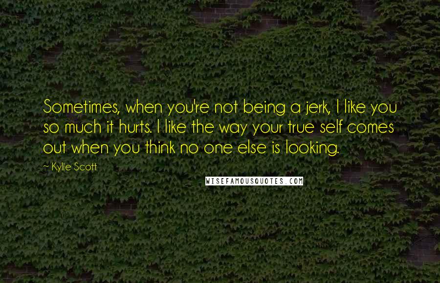 Kylie Scott Quotes: Sometimes, when you're not being a jerk, I like you so much it hurts. I like the way your true self comes out when you think no one else is looking.