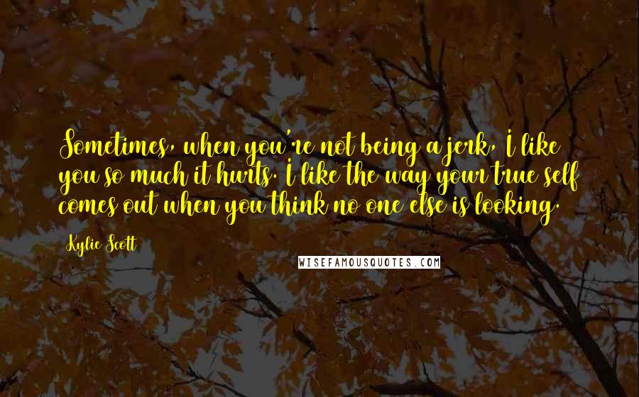 Kylie Scott Quotes: Sometimes, when you're not being a jerk, I like you so much it hurts. I like the way your true self comes out when you think no one else is looking.