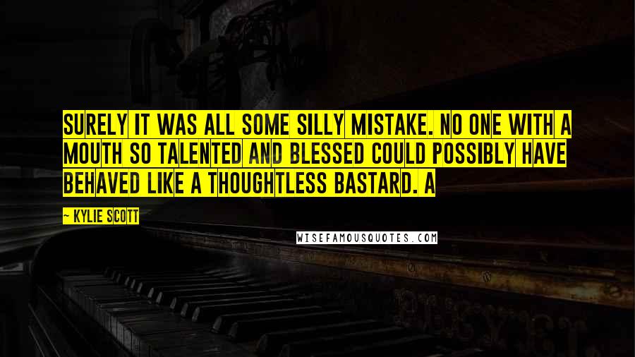 Kylie Scott Quotes: Surely it was all some silly mistake. No one with a mouth so talented and blessed could possibly have behaved like a thoughtless bastard. A