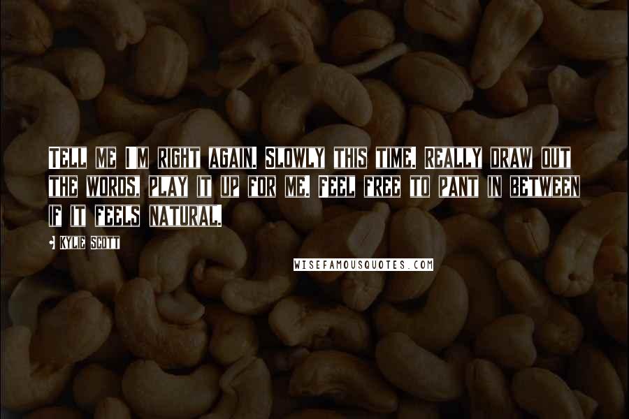 Kylie Scott Quotes: Tell me I'm right again. Slowly this time. Really draw out the words, play it up for me. Feel free to pant in between if it feels natural.