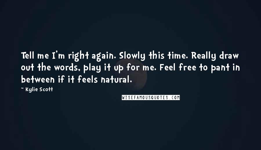 Kylie Scott Quotes: Tell me I'm right again. Slowly this time. Really draw out the words, play it up for me. Feel free to pant in between if it feels natural.