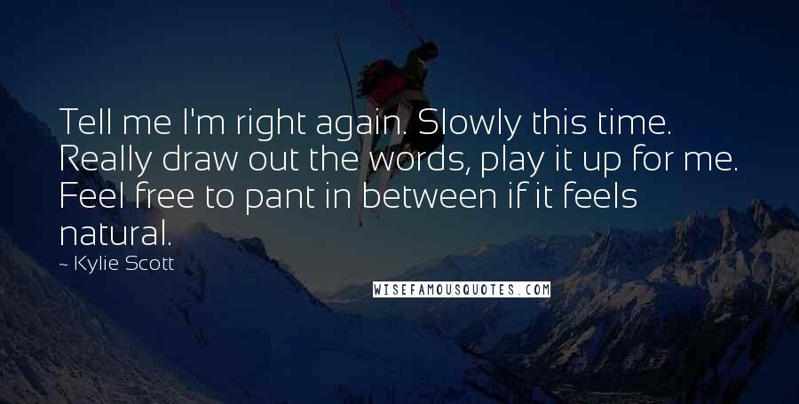 Kylie Scott Quotes: Tell me I'm right again. Slowly this time. Really draw out the words, play it up for me. Feel free to pant in between if it feels natural.