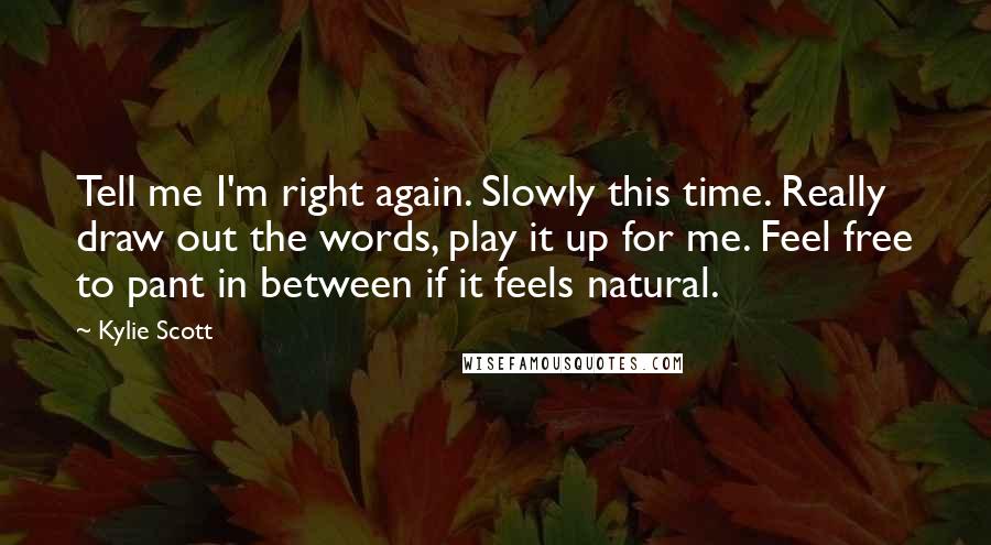 Kylie Scott Quotes: Tell me I'm right again. Slowly this time. Really draw out the words, play it up for me. Feel free to pant in between if it feels natural.