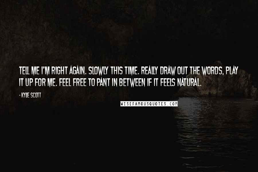 Kylie Scott Quotes: Tell me I'm right again. Slowly this time. Really draw out the words, play it up for me. Feel free to pant in between if it feels natural.