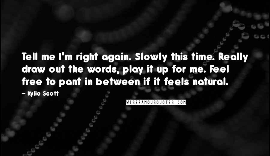 Kylie Scott Quotes: Tell me I'm right again. Slowly this time. Really draw out the words, play it up for me. Feel free to pant in between if it feels natural.