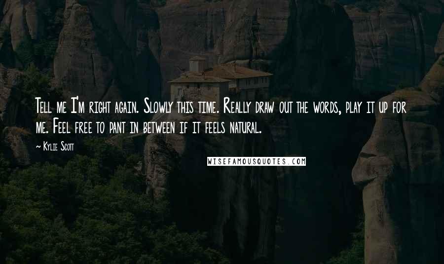 Kylie Scott Quotes: Tell me I'm right again. Slowly this time. Really draw out the words, play it up for me. Feel free to pant in between if it feels natural.