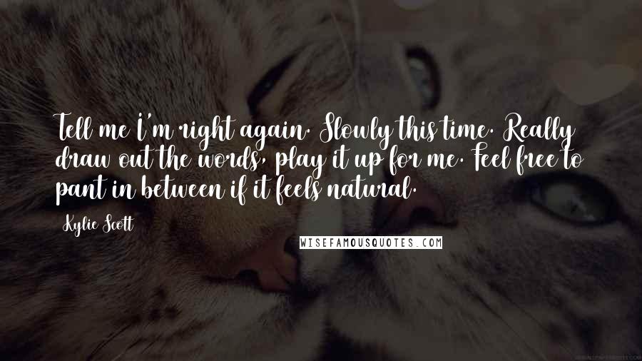 Kylie Scott Quotes: Tell me I'm right again. Slowly this time. Really draw out the words, play it up for me. Feel free to pant in between if it feels natural.